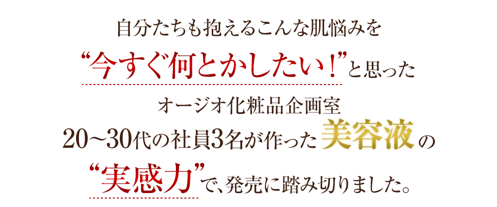 自分たちも抱えるこんな肌悩みを“今すぐ何とかしたい！”と思ったオージオ化粧品企画室20～30代の女性社員3名が作った美容液の“実感力”で、発売に踏み切りました。
