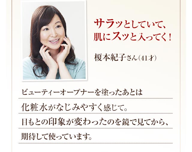サラッとしていて、肌にスッと入ってく！サラッとしていて、肌にスッと入ってく！ビューティーオープナーを塗ったあとは化粧水がなじみやすく感じて。目もとの印象が変わったのを鏡で見てから、期待して使っています。榎本紀子さん（41才）