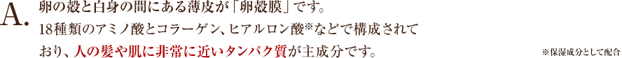 卵の殻と白身の間にある薄皮が「卵殻膜」です。18種類のアミノ酸とコラーゲン、ヒアルロン酸などで構成されており、人の髪や肌に非常に近いタンパク質が主成分です。