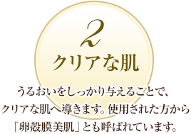 2 クリアな肌：うるおいをしっかり与えることで、クリアな肌へ導きます。使用された方から「卵殻膜美肌」とも呼ばれています。