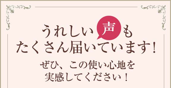 うれしい声もたくさん届いています！ぜひ、この使い心地を実感してください！