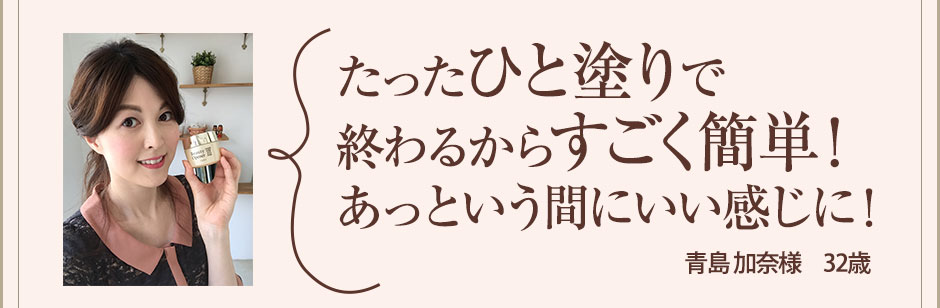 たったひと塗りだけで浸透力にびっくり！あっという間にいい感じに！　青島 加奈様　32歳