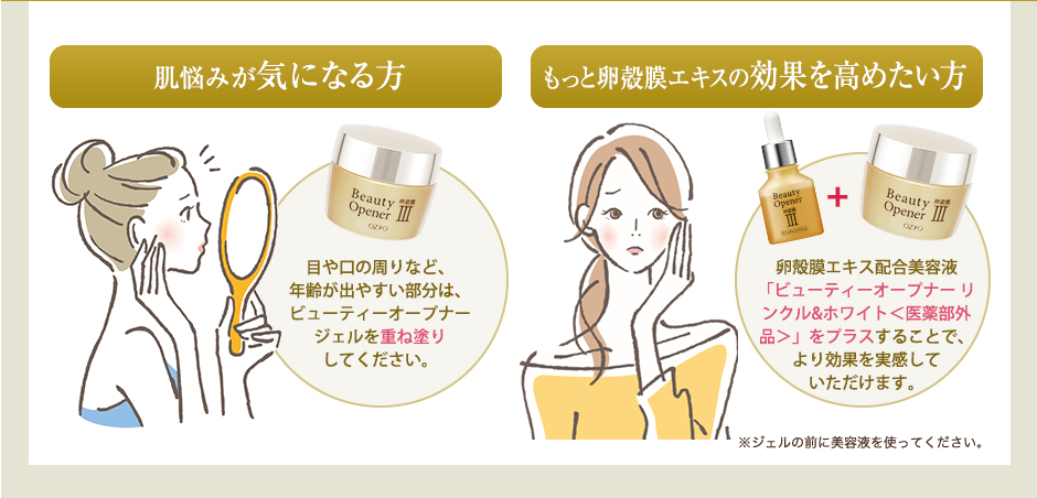 肌悩みが気になる方　
目や口の周りなど、年齢が出やすい部分は、ビューティーオープナージェルを重ね塗りしてください。　
もっと卵殻膜エキスの効果を高めたい方　
卵殻膜エキス配合美容液「ビューティーオープナー」をプラスすることで、より効果を実感していただけます。