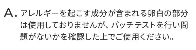 アレルギーを起こす成分が含まれる卵白の部分は使用しておりませんが、パッチテストを行い問題がないかを確認した上でご使用ください。