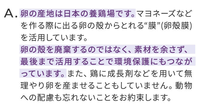 卵の産地は日本の養鶏場です。マヨネーズなどを作る際に出る卵の殻からとれる膜を活用しています。