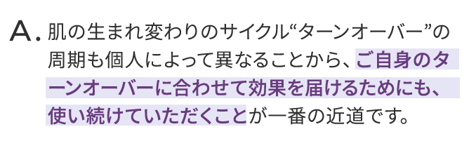 肌の生まれ変わりのサイクルターンオーバーの周期も個人によって異なることから、ご自身のターンオーバーに合わせて効果を届けるためにも、使い続けていただくことが一番の近道です。