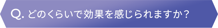 どのくらいで効果を感じられますか？