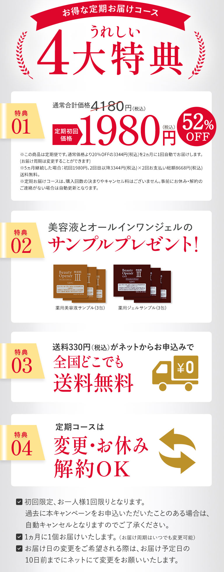 お得な定期お届けコース　うれしい4大特典　・初回限定、お一人様1回限りとなります。・過去に本キャンペーンをお申込いただいたことのある場合は、自動キャンセルとなりますのでご了承ください。・1ヵ月に1個お届けいたします。 （お届け周期はいつでも変更可能）・お届け日の変更をご希望される際は、お届け予定日の10日前までにネットにて変更をお願いいたします。