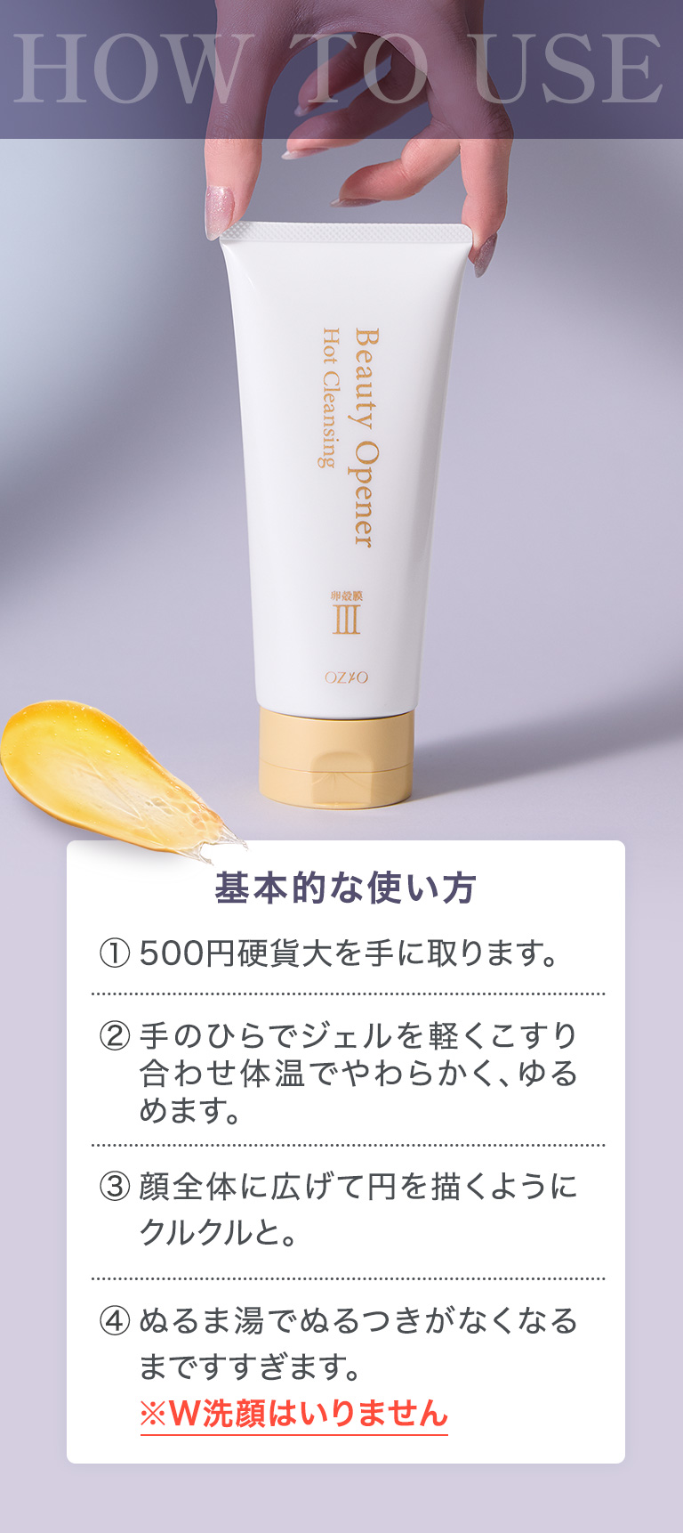 HOW TO USE 基本的な使い方：①500円硬貨大を手に取ります。②手のひらでジェルを軽くこすり合わせ体温でやわらかく、ゆるめます。③顔全体に広げて円を描くようにクルクルと。④ぬるま湯でぬるつきがなくなるまですすぎます。※W洗顔はいりません