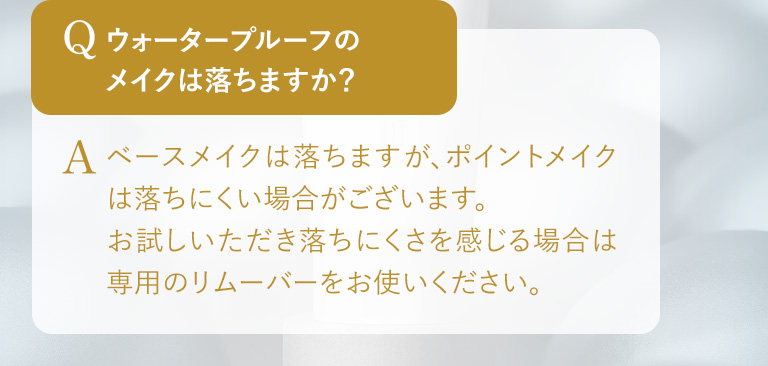 Q.ウォータープルーフのメイクは落ちますか？ A.ベースメイクは落ちますが、ポイントメイクは落ちにくい場合がございます。お試しいただき落ちにくさを感じる場合は専用のリムーバーをお使いください。