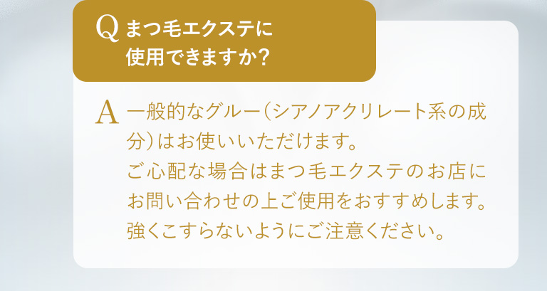 Q.まつ毛エクステに使用できますか？ A.一般的なグルー（シアノアクリレート系の成分）はお使いいただけます。ご心配な場合はまつ毛エクステのお店にお問い合わせの上ご使用をおすすめします。強くこすらないようにご注意ください。