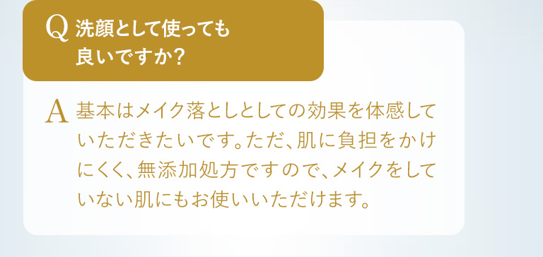 Q.洗顔として使っても良いですか？ A.基本はメイク落としとしての効果を体感していただきたいです。ただ、肌に負担をかけにくく、無添加処方ですので、メイクをしていない肌にもお使いいただけます。