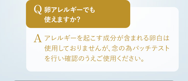 Q.卵アレルギーでも使えますか? A.アレルギーを起こす成分が含まれる卵白は使用しておりませんが、念の為パッチテストを行い確認のうえご使用ください。