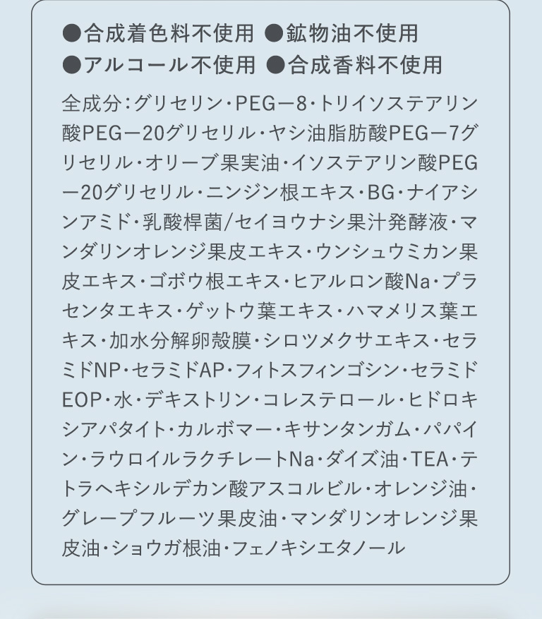 ●合成着色料不使用 ●鉱物油不使用 ●アルコール不使用 ●合成香料不使用 全成分：グリセリン・PEG-8・トリイソステアリン酸PEG-20グリセリル・ヤシ油脂肪酸PEG-7グリセリル・オリーブ果実油・イソステアリン酸PEG-20グリセリル・ニンジン根エキス・BG・ナイアシンアミド・乳酸桿菌/セイヨウナシ果汁発酵液・マンダリンオレンジ果皮エキス・ウンシュウミカン果皮エキス・ゴボウ根エキス・ヒアルロン酸Na・プラセンタエキス・ゲットウ葉エキス・ハマメリス葉エキス・加水分解卵殻膜・シロツメクサエキス・セラミドNP・セラミドAP・フィトスフィンゴシン・セラミドEOP・水・デキストリン・コレステロール・ヒドロキシアパタイト・カルボマー・キサンタンガム・パパイン・ラウロイルラクチレートNa・ダイズ油・TEA・テトラヘキシルデカン酸アスコルビル・オレンジ油・グレープフルーツ果皮油・マンダリンオレンジ果皮油・ショウガ根油・フェノキシエタノール