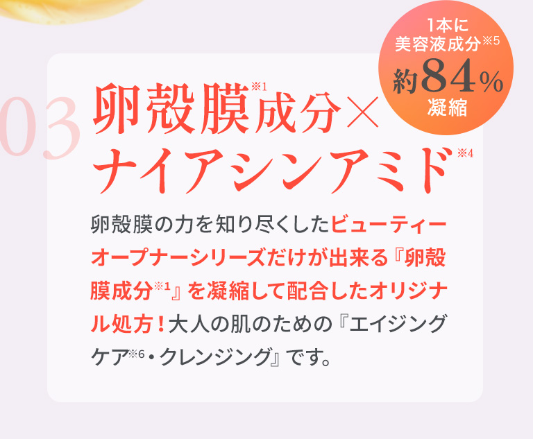 03　卵殻膜成分×ナイアシンアミド　卵殻膜の力を知り尽くしたビューティーオープナーシリーズだけが出来る『卵殻膜成分※1』を凝縮して配合したオリジナル処方！大人の肌のための『エイジングケア※6・クレンジング』です。