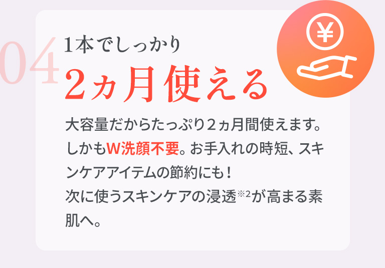 04　1本でしっかり 2ヵ月使える 大容量だからたっぷり２ヵ月間使えます。しかもＷ洗顔不要。お手入れの時短、スキンケアアイテムの節約にも！次に使うスキンケアの浸透※3が高まる素肌へ。