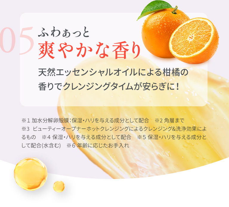 05　ふわぁっと爽やかな香り 天然エッセンシャルオイルによる柑橘の香りでクレンジングタイムが安らぎに！ ※１ 加水分解卵殻膜：保湿・ハリを与える成分として配合　※２ ビューティーオープナーホットクレンジングによるクレンジング&洗浄効果によるもの　※３ 角層まで※４ 保湿・ハリを与える成分として配合　※５ 保湿・ハリを与える成分として配合(水含む)　※６ 年齢に応じたお手入れ