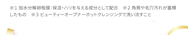 ※１ 加水分解卵殻膜：保湿・ハリを与える成分として配合　※２ 角質や毛穴汚れが蓄積したもの　※３ ビューティーオープナーホットクレンジングで洗い流すこと