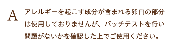 アレルギーを起こす成分が含まれる卵白の部分は使用しておりませんが、パッチテストを行い問題がないかを確認した上でご使用ください。