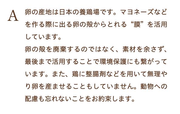 卵の産地は日本の養鶏場です。マヨネーズなどを作る際に出る卵の殻からとれる膜を活用しています。