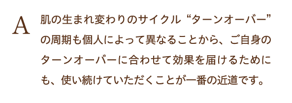 肌の生まれ変わりのサイクルターンオーバーの周期も個人によって異なることから、ご自身のターンオーバーに合わせて効果を届けるためにも、使い続けていただくことが一番の近道です。