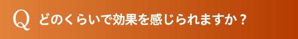 どのくらいで効果を感じられますか？