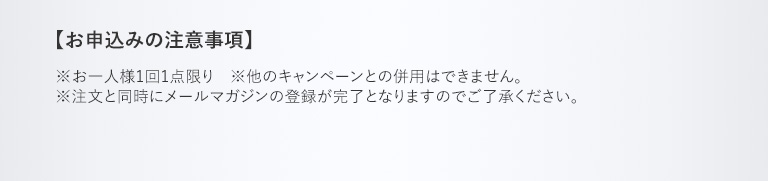 【お申込みの注意事項】　※お一人様1回1点限り　※他のキャンペーンとの併用はできません。※注文と同時にメールマガジンの登録が完了となりますのでご了承ください。
