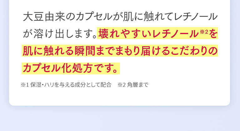 大豆由来のカプセルが肌に触れてレチノールが溶け出します。壊れやすいレチノール※2を肌に触れる瞬間までまもり届けるこだわりのカプセル化処方です。