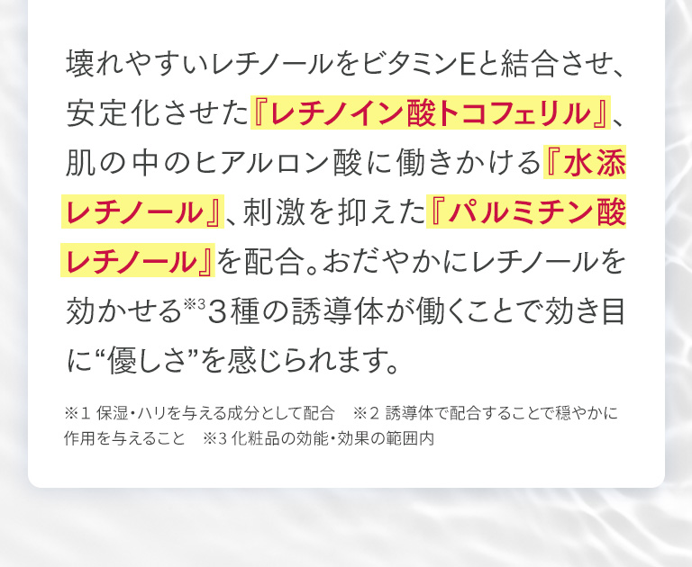 壊れやすいレチノールをビタミンEと結合させ、安定化させた『レチノイン酸トコフェリル』、肌の中のヒアルロン酸に働きかける『水添レチノール』、刺激を抑えた『パルミチン酸レチノール』を配合。おだやかにレチノールを効かせる※3３種の誘導体が働くことで効き目に“優しさ”を感じられます。