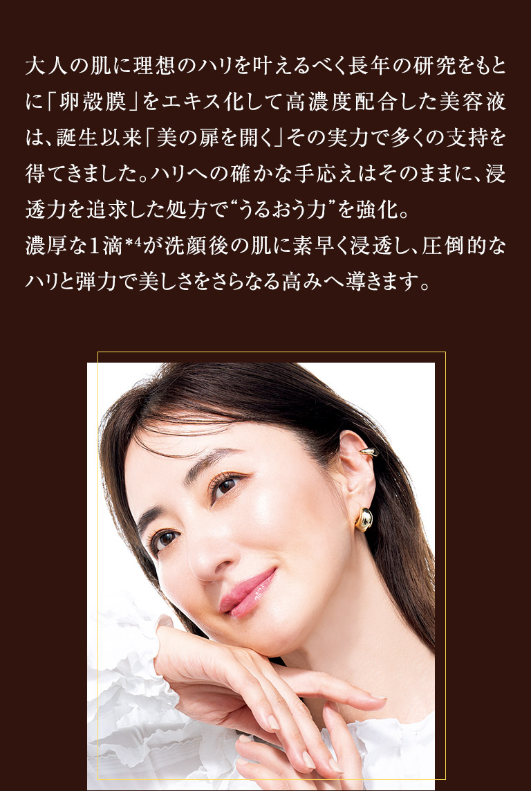 大人の肌に理想のハリを叶えるべく長年の研究をもとに「卵殻膜」をエキス化して高濃度配合した美容液は、誕生以来「美の扉を開く」その実力で多くの支持を得てきました。