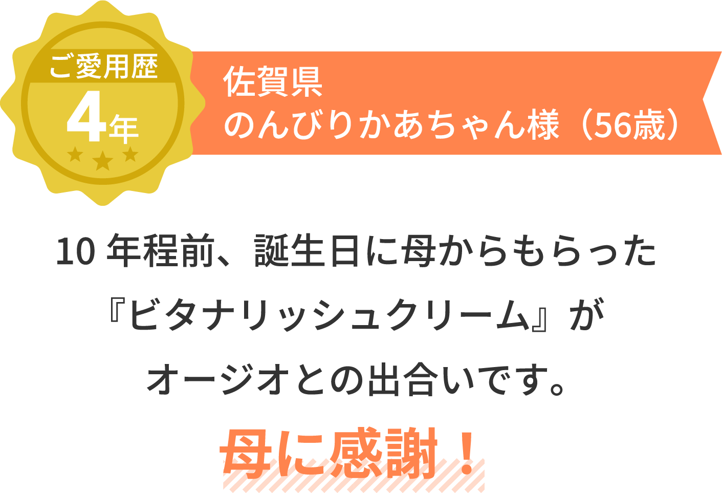 ご愛用歴4年 佐賀県 のんびりかあちゃん様（56歳）10年程前、誕生日に母からもらった『ビタナリッシュクリーム』がオージオとの出合いです。母に感謝！