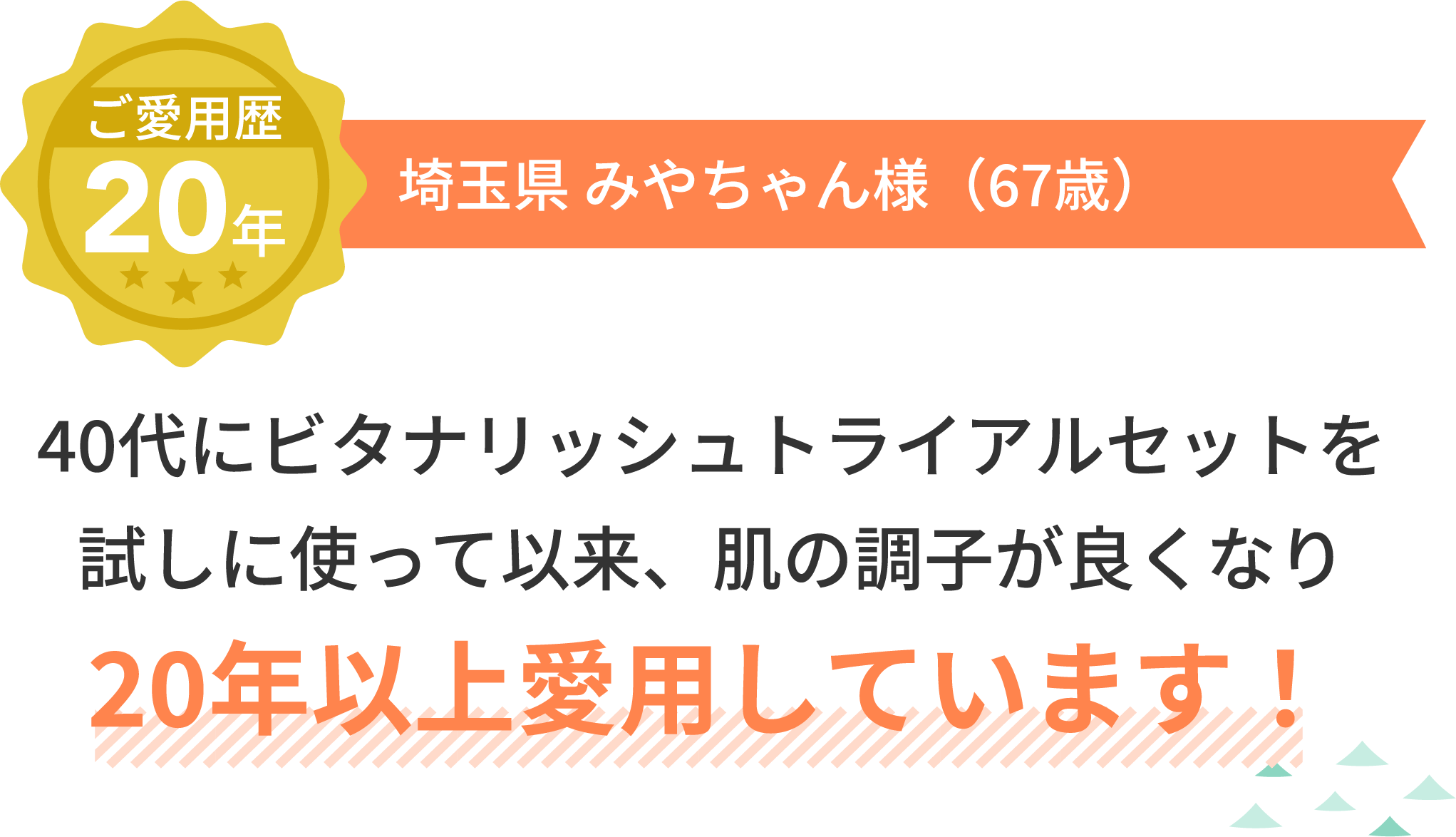 ご愛用歴20年 埼玉県 みやちゃん様（67歳）40代にビタナリッシュトライアルセットを試しに使って以来、肌の調子が良くなり20年以上愛用しています！