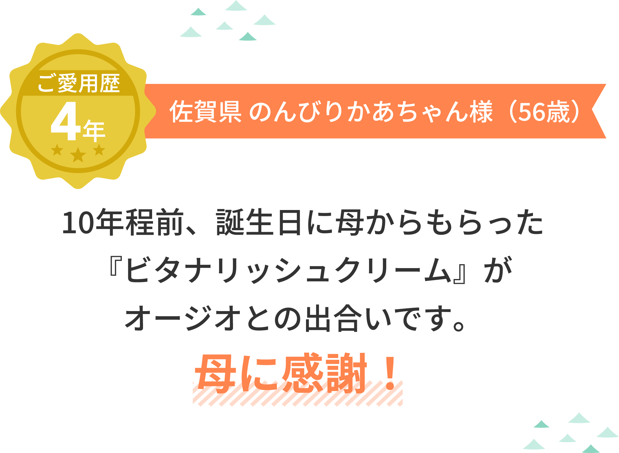 ご愛用歴4年 佐賀県 のんびりかあちゃん様（56歳）10年程前、誕生日に母からもらった『ビタナリッシュクリーム』がオージオとの出合いです。母に感謝！