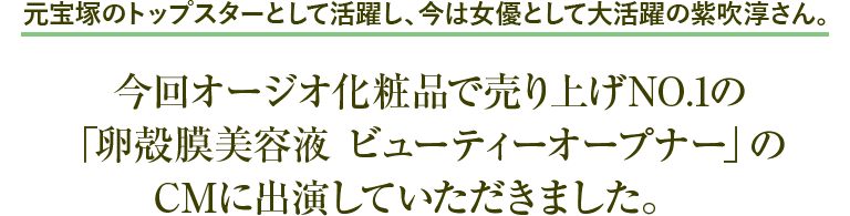 元宝塚のトップスターとして活躍し、今は女優として大活躍の紫吹淳さん。 今回オージオ化粧品で売り上げNO.1の「卵殻膜美容液 ビューティーオープナー」のCMに出演していただきました。